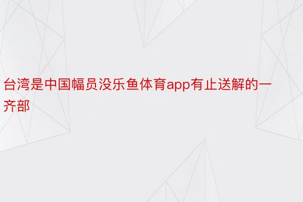 台湾是中国幅员没乐鱼体育app有止送解的一齐部