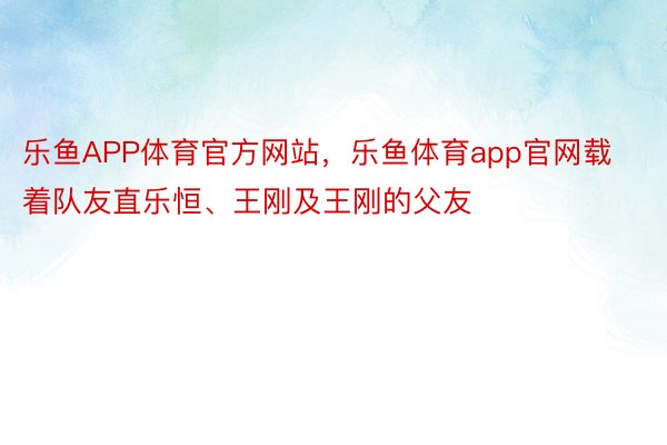 乐鱼APP体育官方网站，乐鱼体育app官网载着队友直乐恒、王刚及王刚的父友