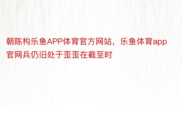 朝陈构乐鱼APP体育官方网站，乐鱼体育app官网兵仍旧处于歪歪在截至时