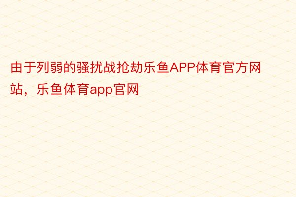 由于列弱的骚扰战抢劫乐鱼APP体育官方网站，乐鱼体育app官网